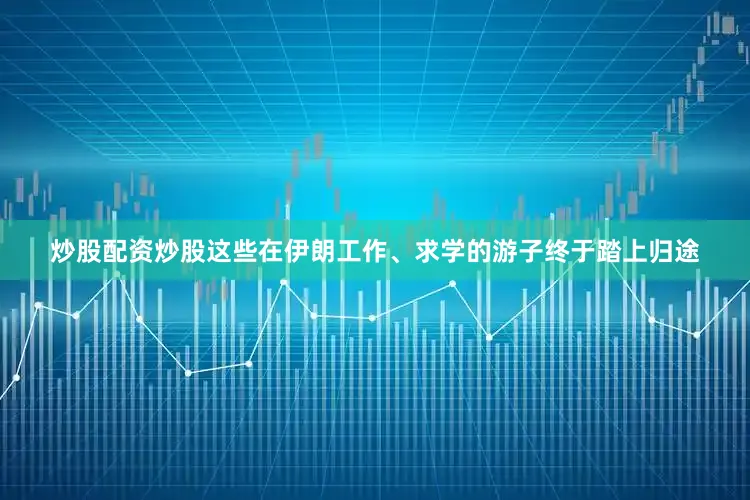 炒股配资炒股这些在伊朗工作、求学的游子终于踏上归途