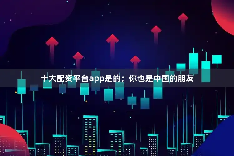 十大配资平台app是的；你也是中国的朋友