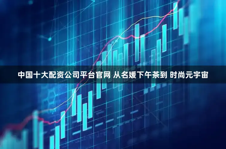中国十大配资公司平台官网 从名媛下午茶到 时尚元宇宙