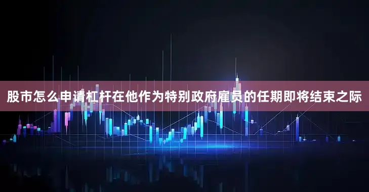 股市怎么申请杠杆在他作为特别政府雇员的任期即将结束之际