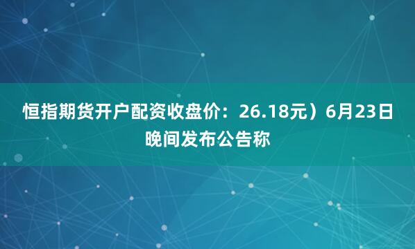 恒指期货开户配资收盘价：26.18元）6月23日晚间发布公告称