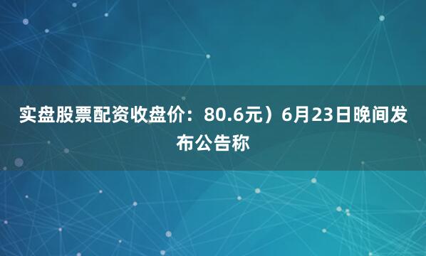 实盘股票配资收盘价：80.6元）6月23日晚间发布公告称