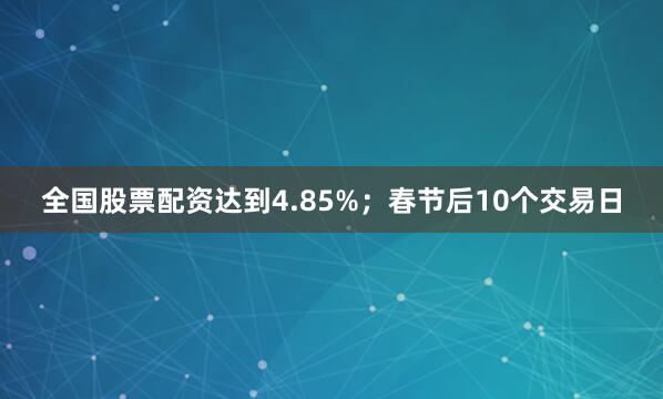 全国股票配资达到4.85%；春节后10个交易日