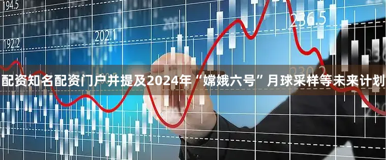 配资知名配资门户并提及2024年“嫦娥六号”月球采样等未来计划