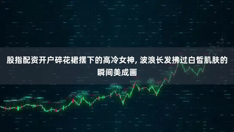 股指配资开户碎花裙摆下的高冷女神, 波浪长发拂过白皙肌肤的瞬间美成画