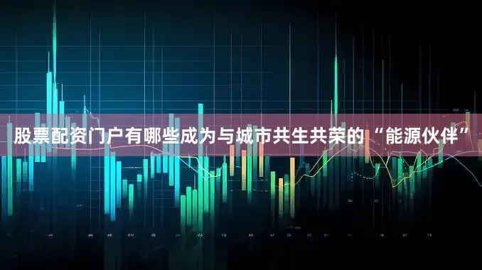 股票配资门户有哪些成为与城市共生共荣的 “能源伙伴”