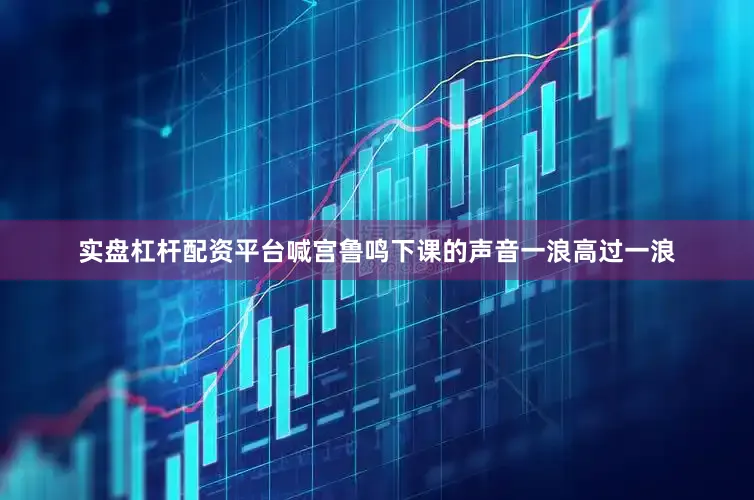 实盘杠杆配资平台喊宫鲁鸣下课的声音一浪高过一浪