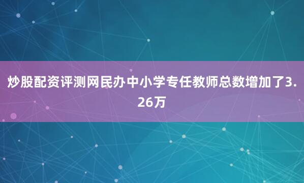 炒股配资评测网民办中小学专任教师总数增加了3.26万
