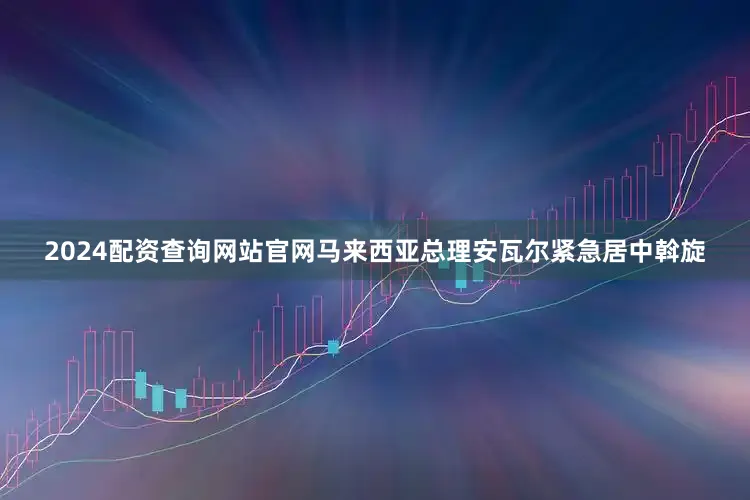 2024配资查询网站官网马来西亚总理安瓦尔紧急居中斡旋