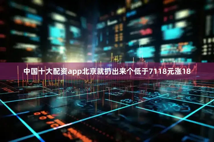中国十大配资app北京就扔出来个低于7118元涨18