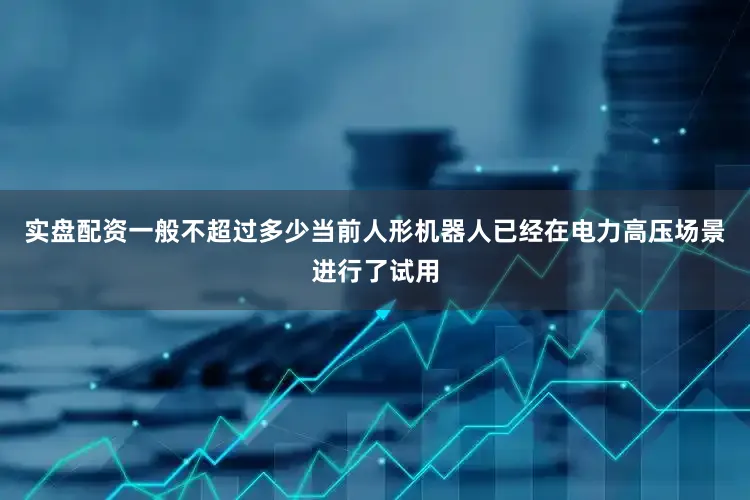 实盘配资一般不超过多少当前人形机器人已经在电力高压场景进行了试用
