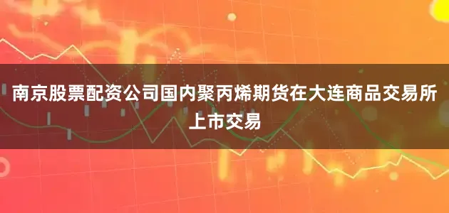 南京股票配资公司国内聚丙烯期货在大连商品交易所上市交易